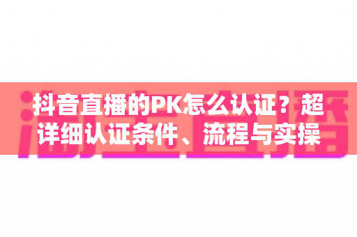 抖音直播的PK怎么认证?超详细认证条件、流程与实操技巧全解析 抖音直播的PK怎么认证?超详细认证条件、流程与实操技巧全解析
