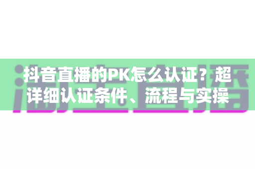 抖音直播的PK怎么认证？超详细认证条件、流程与实操技巧全解析
