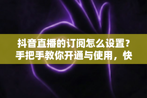 抖音直播的订阅怎么设置?手把手教你开通与使用,快速提升直播间人气与收益 抖音直播的订阅怎么设置?手把手教你开通与使用,快速提升直播间人气与收益