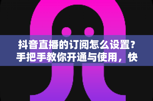 抖音直播的订阅怎么设置?手把手教你开通与使用,快速提升直播间人气与收益 抖音直播的订阅怎么设置?手把手教你开通与使用,快速提升直播间人气与收益