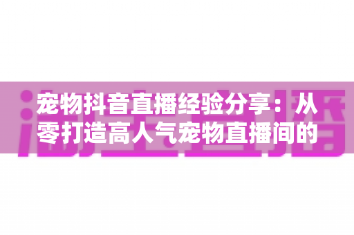 宠物抖音直播经验分享：从零打造高人气宠物直播间的全攻略