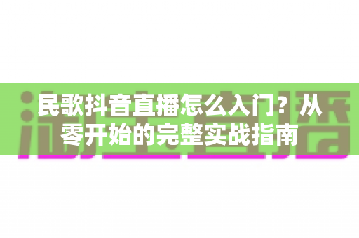 民歌抖音直播怎么入门?从零开始的完整实战指南 民歌抖音直播怎么入门?从零开始的完整实战指南