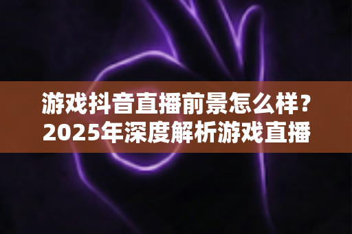 游戏抖音直播前景怎么样?2025年深度解析游戏直播新机遇与变现之道 游戏抖音直播前景怎么样?2025年深度解析游戏直播新机遇与变现之道