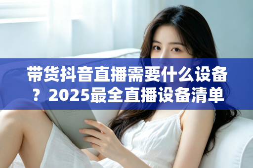 带货抖音直播需要什么设备?2025最全直播设备清单与高转化选购指南 带货抖音直播需要什么设备?2025最全直播设备清单与高转化选购指南