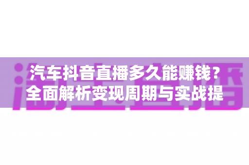 汽车抖音直播多久能赚钱?全面解析变现周期与实战提速攻略 汽车抖音直播多久能赚钱?全面解析变现周期与实战提速攻略