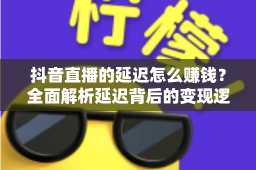 抖音直播的延迟怎么赚钱？全面解析延迟背后的变现逻辑与实战技巧