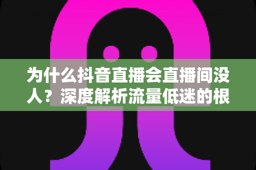 为什么抖音直播会直播间没人？深度解析流量低迷的根源与破局之道
