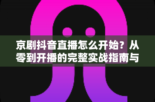 京剧抖音直播怎么开始？从零到开播的完整实战指南与运营秘籍