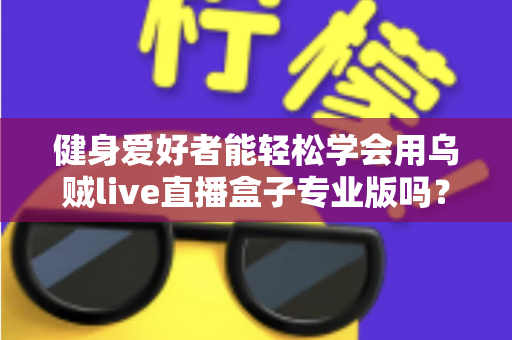 健身爱好者能轻松学会用乌贼live直播盒子专业版吗？零基础快速上手的完整指南与实用经验分享
