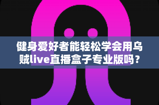 健身爱好者能轻松学会用乌贼live直播盒子专业版吗？零基础快速上手的完整指南与实用经验分享
