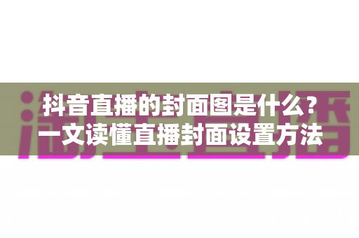 抖音直播的封面图是什么?一文读懂直播封面设置方法与引流技巧 抖音直播的封面图是什么?一文读懂直播封面设置方法与引流技巧