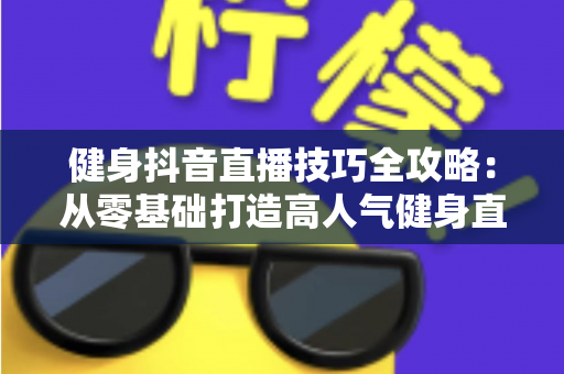 健身抖音直播技巧全攻略：从零基础打造高人气健身直播间的实战指南