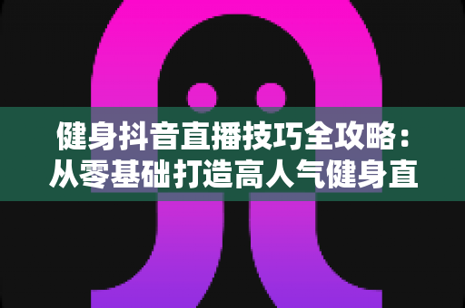 健身抖音直播技巧全攻略：从零基础打造高人气健身直播间的实战指南