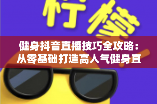 健身抖音直播技巧全攻略：从零基础打造高人气健身直播间的实战指南