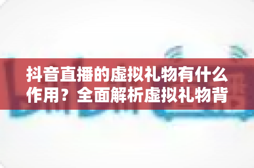 抖音直播的虚拟礼物有什么作用?全面解析虚拟礼物背后的价值与意义 抖音直播的虚拟礼物有什么作用?全面解析虚拟礼物背后的价值与意义