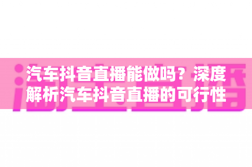汽车抖音直播能做吗?深度解析汽车抖音直播的可行性、实操方法与变现全攻略 汽车抖音直播能做吗?深度解析汽车抖音直播的可行性、实操方法与变现全攻略