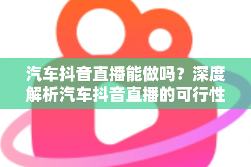 汽车抖音直播能做吗?深度解析汽车抖音直播的可行性、实操方法与变现全攻略 汽车抖音直播能做吗?深度解析汽车抖音直播的可行性、实操方法与变现全攻略