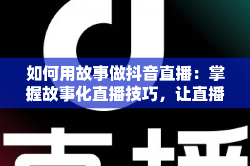 如何用故事做抖音直播:掌握故事化直播技巧,让直播间人气与销量双丰收 如何用故事做抖音直播:掌握故事化直播技巧,让直播间人气与销量双丰收