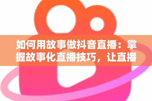 如何用故事做抖音直播:掌握故事化直播技巧,让直播间人气与销量双丰收 如何用故事做抖音直播:掌握故事化直播技巧,让直播间人气与销量双丰收