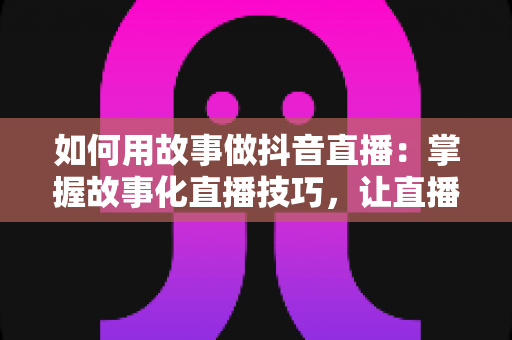 如何用故事做抖音直播：掌握故事化直播技巧，让直播间人气与销量双丰收