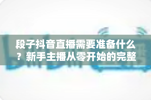 段子抖音直播需要准备什么?新手主播从零开始的完整准备攻略指南 段子抖音直播需要准备什么?新手主播从零开始的完整准备攻略指南
