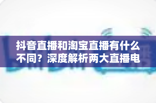抖音直播和淘宝直播有什么不同？深度解析两大直播电商平台的核心差异与运营选择