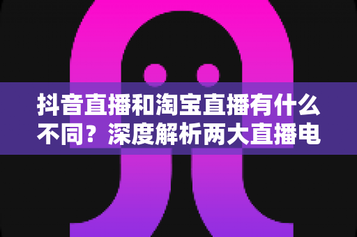 抖音直播和淘宝直播有什么不同？深度解析两大直播电商平台的核心差异与运营选择