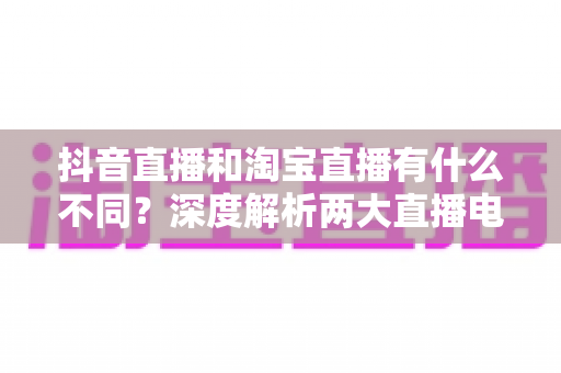 抖音直播和淘宝直播有什么不同？深度解析两大直播电商平台的核心差异与运营选择