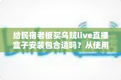 给民宿老板买乌贼live直播盒子安装包合适吗？从使用场景、成本到合规性的一次讲透
