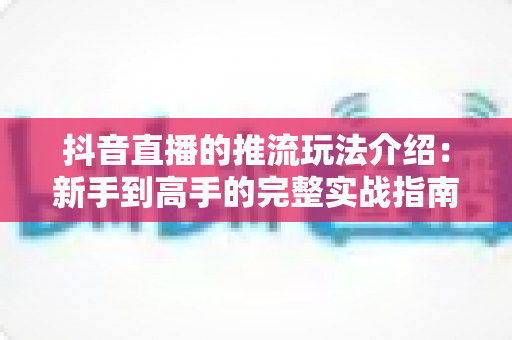 抖音直播的推流玩法介绍:新手到高手的完整实战指南与技巧全解析 抖音直播的推流玩法介绍:新手到高手的完整实战指南与技巧全解析
