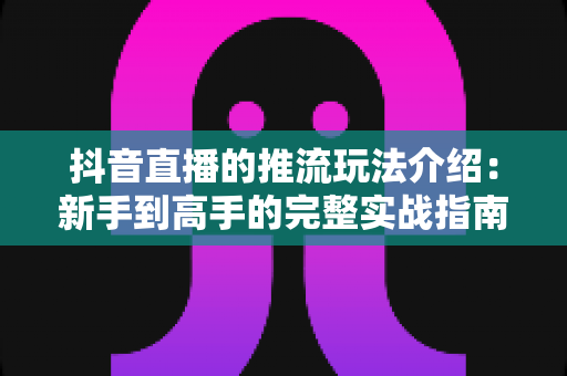 抖音直播的推流玩法介绍:新手到高手的完整实战指南与技巧全解析 抖音直播的推流玩法介绍:新手到高手的完整实战指南与技巧全解析