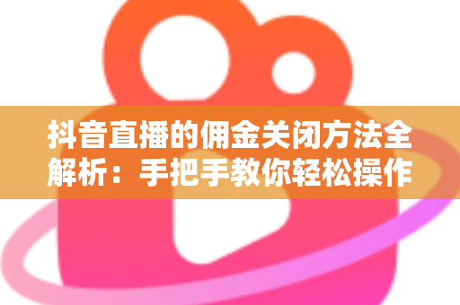 抖音直播的佣金关闭方法全解析：手把手教你轻松操作，高效管理直播带货成本