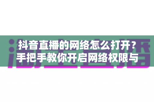 抖音直播的网络怎么打开？手把手教你开启网络权限与优化直播体验的完整指南