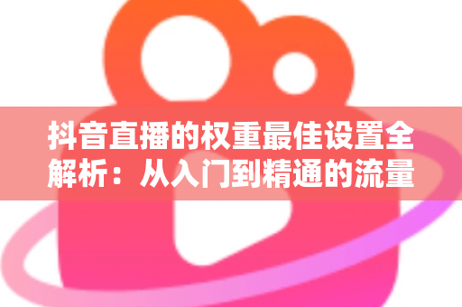 抖音直播的权重最佳设置全解析:从入门到精通的流量提升实战指南 抖音直播的权重最佳设置全解析:从入门到精通的流量提升实战指南