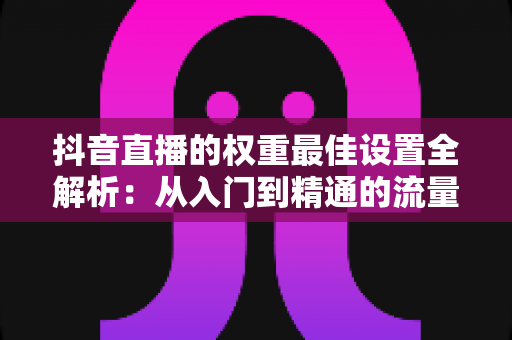 抖音直播的权重最佳设置全解析:从入门到精通的流量提升实战指南 抖音直播的权重最佳设置全解析:从入门到精通的流量提升实战指南