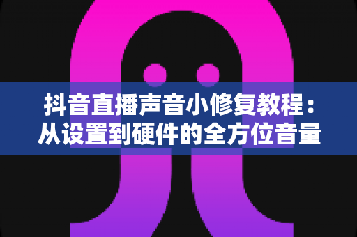 抖音直播声音小修复教程:从设置到硬件的全方位音量解决方案 抖音直播声音小修复教程:从设置到硬件的全方位音量解决方案