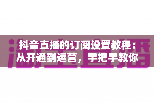 抖音直播的订阅设置教程:从开通到运营,手把手教你玩转直播订阅功能 抖音直播的订阅设置教程:从开通到运营,手把手教你玩转直播订阅功能