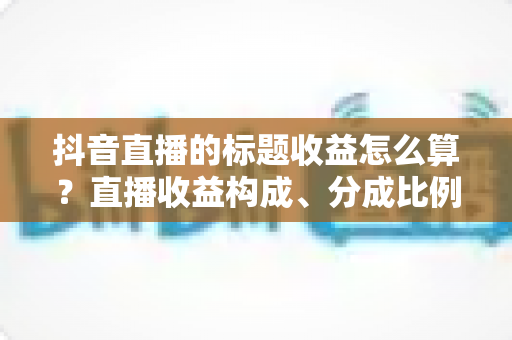 抖音直播的标题收益怎么算？直播收益构成、分成比例与提现规则一文讲透