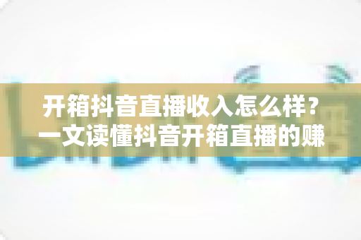 开箱抖音直播收入怎么样?一文读懂抖音开箱直播的赚钱逻辑与真实收益 开箱抖音直播收入怎么样?一文读懂抖音开箱直播的赚钱逻辑与真实收益