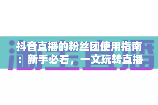 抖音直播的粉丝团使用指南:新手必看,一文玩转直播间互动与粉丝运营全流程 抖音直播的粉丝团使用指南:新手必看,一文玩转直播间互动与粉丝运营全流程