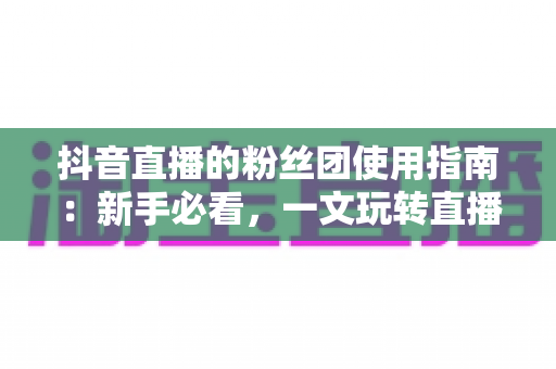 抖音直播的粉丝团使用指南：新手必看，一文玩转直播间互动与粉丝运营全流程