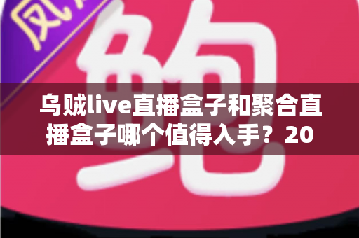 乌贼live直播盒子和聚合直播盒子哪个值得入手？2025最新选购避坑指南与深度对比