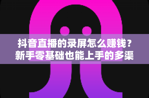抖音直播的录屏怎么赚钱？新手零基础也能上手的多渠道变现全攻略