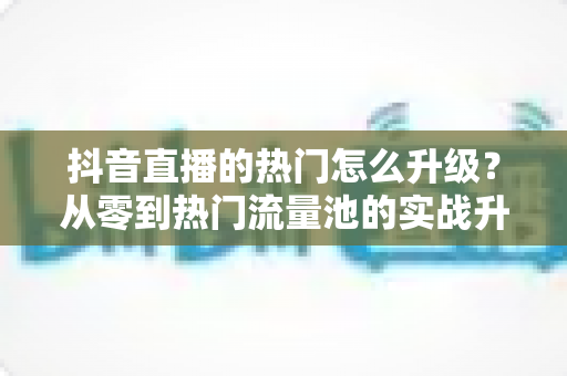 抖音直播的热门怎么升级？从零到热门流量池的实战升级全攻略