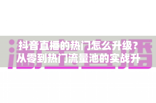 抖音直播的热门怎么升级？从零到热门流量池的实战升级全攻略