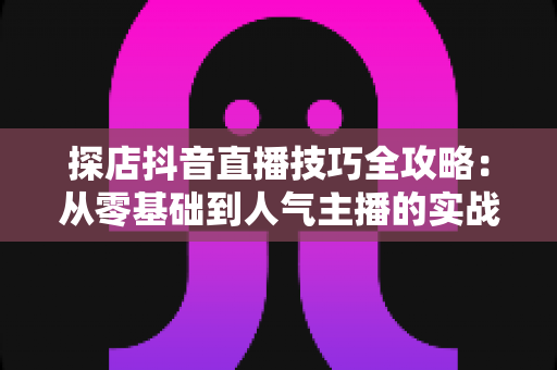探店抖音直播技巧全攻略：从零基础到人气主播的实战秘籍