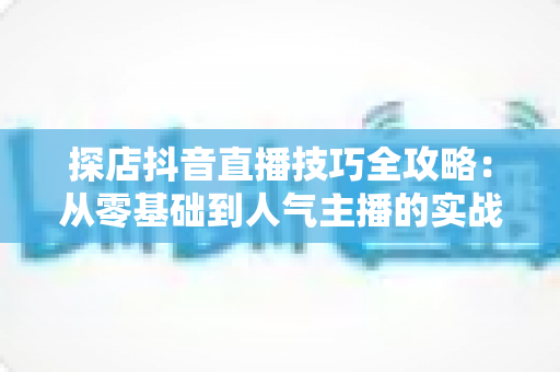 探店抖音直播技巧全攻略：从零基础到人气主播的实战秘籍