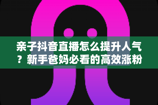 亲子抖音直播怎么提升人气？新手爸妈必看的高效涨粉与留人实操指南