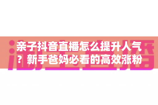亲子抖音直播怎么提升人气？新手爸妈必看的高效涨粉与留人实操指南