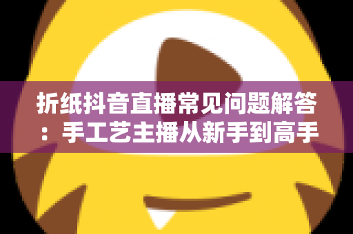 折纸抖音直播常见问题解答：手工艺主播从新手到高手的完整实战指南